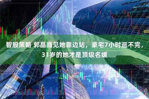 智股策略 郭晶晶见她靠边站，豪宅7小时逛不完，31岁的她才是顶级名媛
