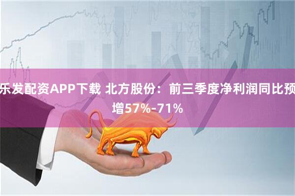 乐发配资APP下载 北方股份：前三季度净利润同比预增57%-71%