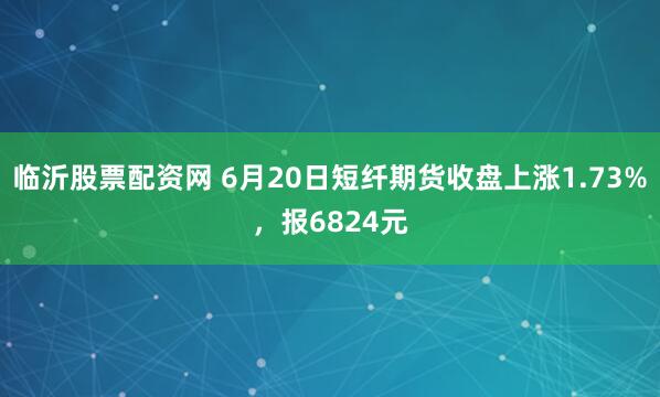 临沂股票配资网 6月20日短纤期货收盘上涨1.73%，报6824元