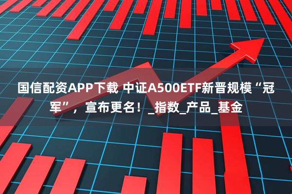 国信配资APP下载 中证A500ETF新晋规模“冠军”，宣布更名！_指数_产品_基金