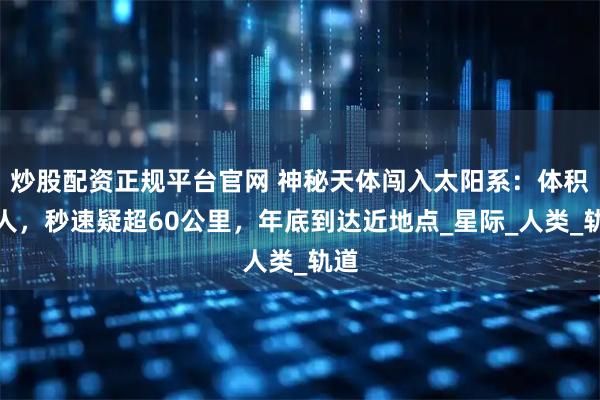 炒股配资正规平台官网 神秘天体闯入太阳系:体积惊人,秒速疑超60公里,年底到达近地点_星际_人类_轨道