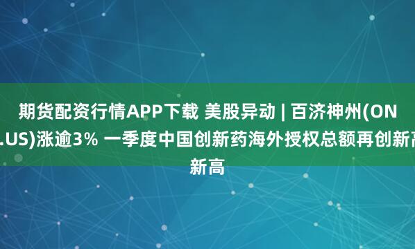 期货配资行情APP下载 美股异动 | 百济神州(ONC.US)涨逾3% 一季度中国创新药海外授权总额再创新高