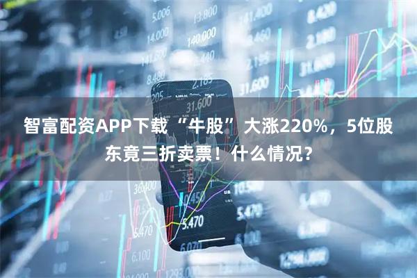 智富配资APP下载 “牛股” 大涨220%,5位股东竟三折卖票!什么情况?