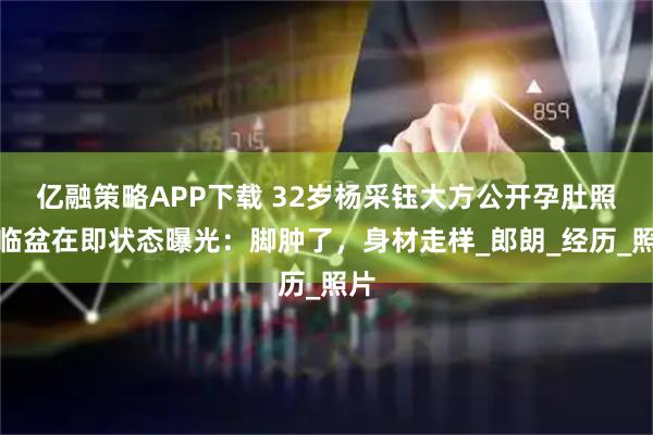 亿融策略APP下载 32岁杨采钰大方公开孕肚照!临盆在即状态曝光:脚肿了,身材走样_郎朗_经历_照片
