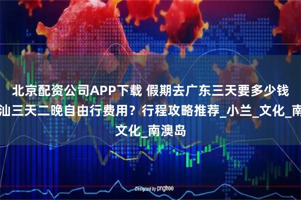 北京配资公司APP下载 假期去广东三天要多少钱？潮汕三天二晚自由行费用？行程攻略推荐_小兰_文化_南澳岛