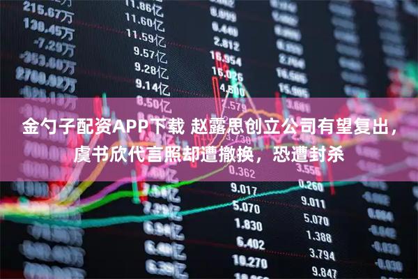 金勺子配资APP下载 赵露思创立公司有望复出，虞书欣代言照却遭撤换，恐遭封杀