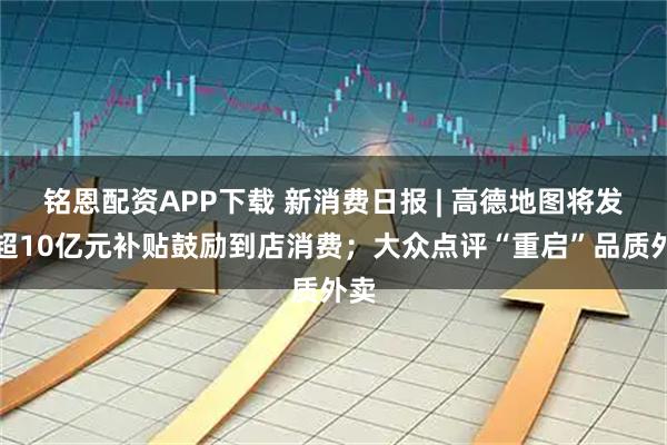 铭恩配资APP下载 新消费日报 | 高德地图将发放超10亿元补贴鼓励到店消费；大众点评“重启”品质外卖