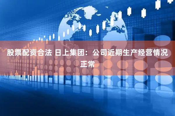 股票配资合法 日上集团：公司近期生产经营情况正常