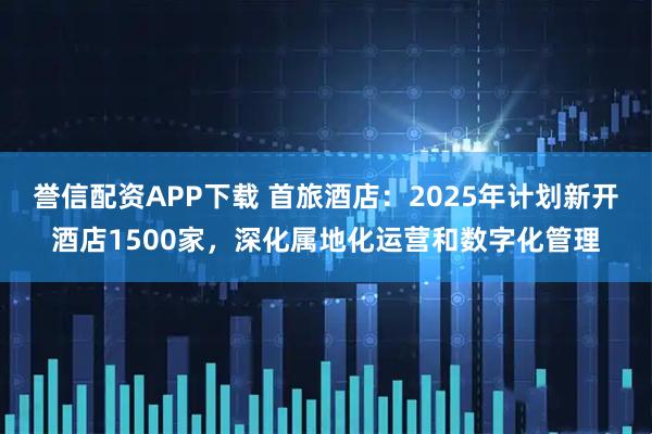 誉信配资APP下载 首旅酒店：2025年计划新开酒店1500家，深化属地化运营和数字化管理