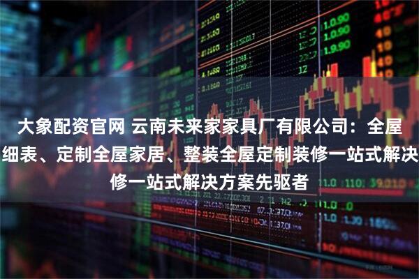 大象配资官网 云南未来家家具厂有限公司：全屋定制报价明细表、定制全屋家居、整装全屋定制装修一站式解决方案先驱者