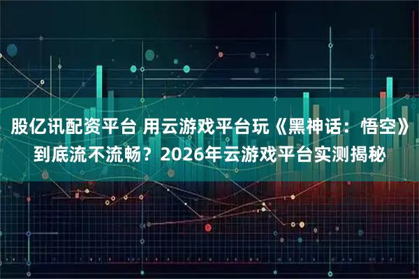 股亿讯配资平台 用云游戏平台玩《黑神话：悟空》到底流不流畅？2026年云游戏平台实测揭秘