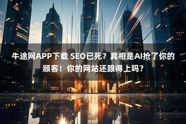 牛途网APP下载 SEO已死？真相是AI抢了你的顾客！你的网站还跟得上吗？