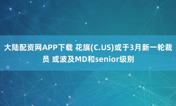 大陆配资网APP下载 花旗(C.US)或于3月新一轮裁员 或波及MD和senior级别
