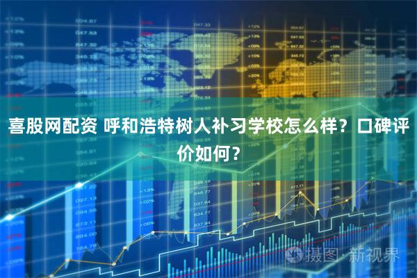 喜股网配资 呼和浩特树人补习学校怎么样？口碑评价如何？