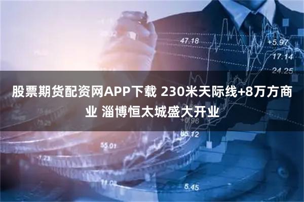 股票期货配资网APP下载 230米天际线+8万方商业 淄博恒太城盛大开业