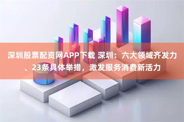 深圳股票配资网APP下载 深圳：六大领域齐发力、23条具体举措，激发服务消费新活力