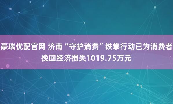 豪瑞优配官网 济南“守护消费”铁拳行动已为消费者挽回经济损失1019.75万元