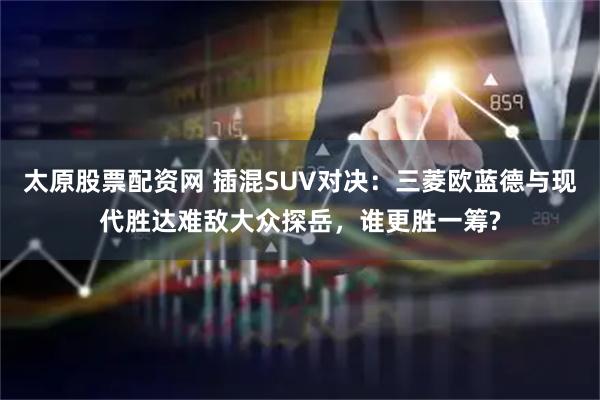 太原股票配资网 插混SUV对决：三菱欧蓝德与现代胜达难敌大众探岳，谁更胜一筹?