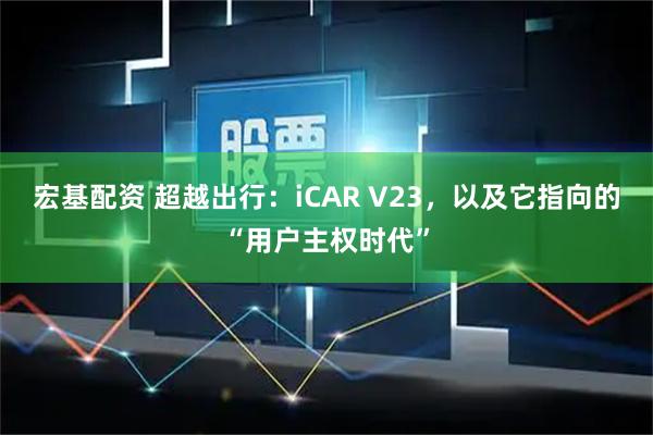 宏基配资 超越出行：iCAR V23，以及它指向的“用户主权时代”