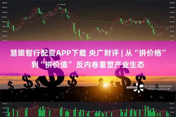慧眼智行配资APP下载 央广财评 | 从“拼价格”到“拼价值” 反内卷重塑产业生态