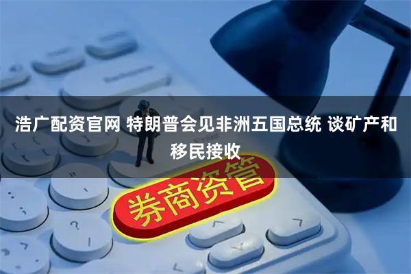 浩广配资官网 特朗普会见非洲五国总统 谈矿产和移民接收
