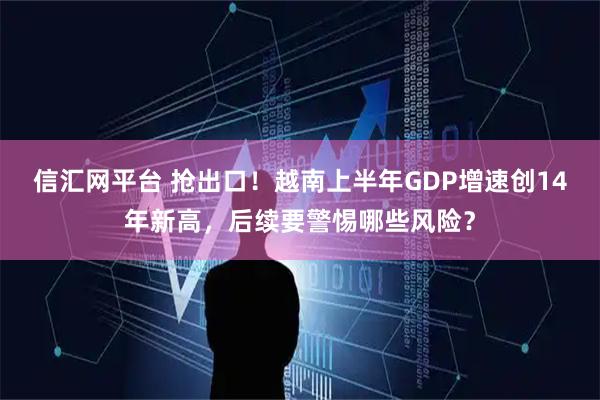 信汇网平台 抢出口！越南上半年GDP增速创14年新高，后续要警惕哪些风险？