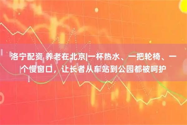 洛宁配资 养老在北京|一杯热水、一把轮椅、一个慢窗口，让长者从车站到公园都被呵护