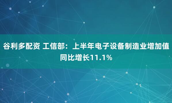 谷利多配资 工信部：上半年电子设备制造业增加值同比增长11.1%