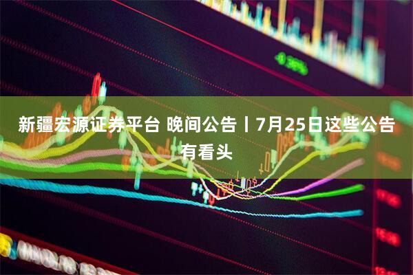 新疆宏源证券平台 晚间公告丨7月25日这些公告有看头