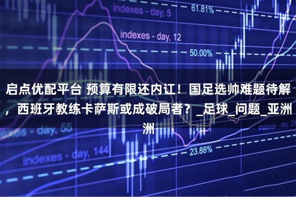 启点优配平台 预算有限还内讧！国足选帅难题待解，西班牙教练卡萨斯或成破局者？_足球_问题_亚洲