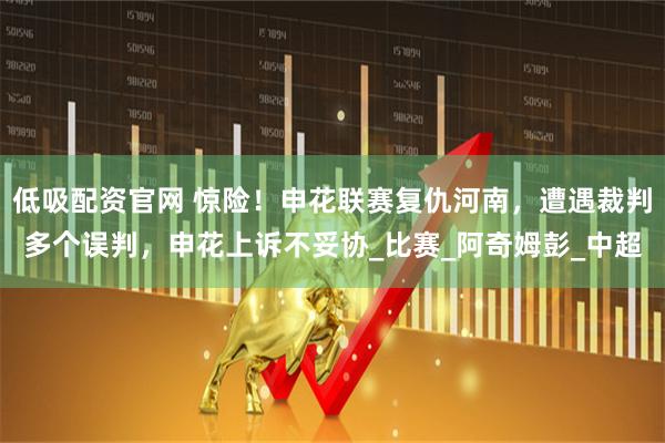 低吸配资官网 惊险！申花联赛复仇河南，遭遇裁判多个误判，申花上诉不妥协_比赛_阿奇姆彭_中超