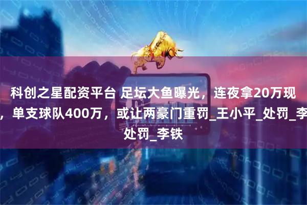 科创之星配资平台 足坛大鱼曝光，连夜拿20万现金，单支球队400万，或让两豪门重罚_王小平_处罚_李铁