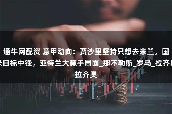 通牛网配资 意甲动向：贾沙里坚持只想去米兰，国米目标中锋，亚特兰大棘手局面_那不勒斯_罗马_拉齐奥