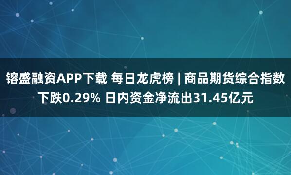 镕盛融资APP下载 每日龙虎榜 | 商品期货综合指数下跌0.29% 日内资金净流出31.45亿元