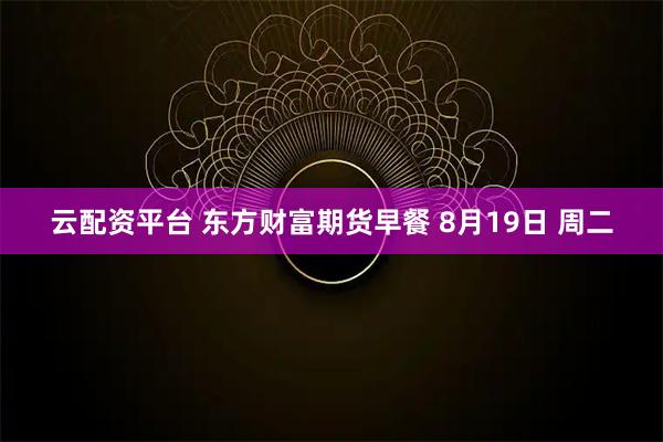 云配资平台 东方财富期货早餐 8月19日 周二