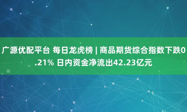 广源优配平台 每日龙虎榜 | 商品期货综合指数下跌0.21% 日内资金净流出42.23亿元