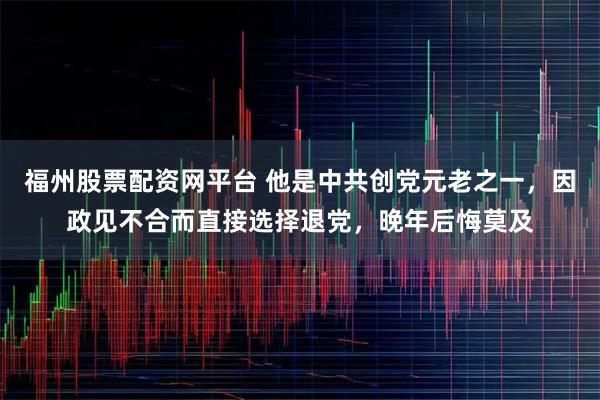 福州股票配资网平台 他是中共创党元老之一，因政见不合而直接选择退党，晚年后悔莫及