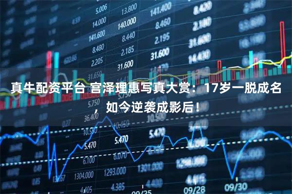 真牛配资平台 宫泽理惠写真大赏：17岁一脱成名，如今逆袭成影后！