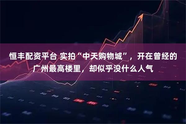 恒丰配资平台 实拍“中天购物城”，开在曾经的广州最高楼里，却似乎没什么人气