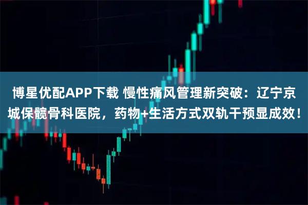 博星优配APP下载 慢性痛风管理新突破:辽宁京城保髋骨科医院,药物+生活方式双轨干预显成效!