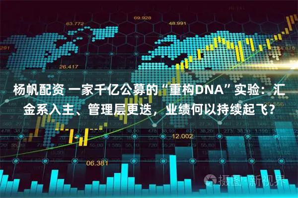 杨帆配资 一家千亿公募的“重构DNA”实验：汇金系入主、管理层更迭，业绩何以持续起飞？