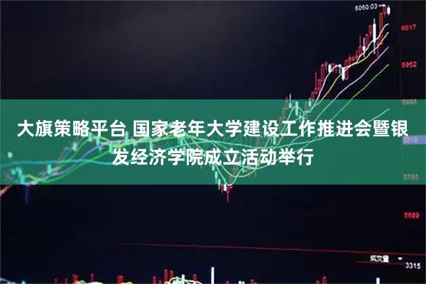大旗策略平台 国家老年大学建设工作推进会暨银发经济学院成立活动举行