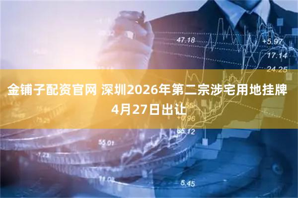 金铺子配资官网 深圳2026年第二宗涉宅用地挂牌 4月27日出让