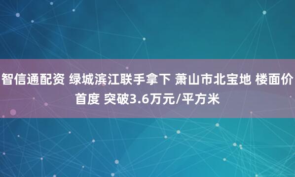 智信通配资 绿城滨江联手拿下 萧山市北宝地 楼面价首度 突破3.6万元/平方米